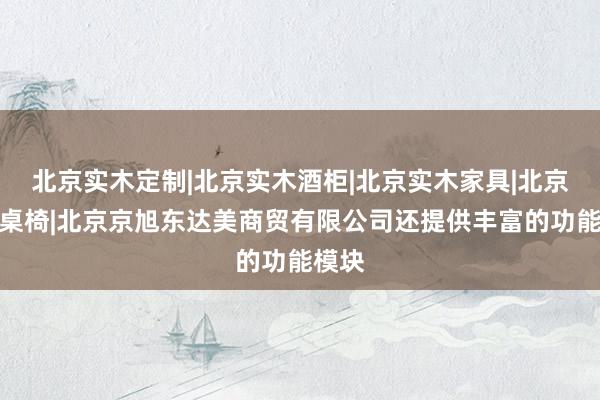 北京实木定制|北京实木酒柜|北京实木家具|北京实木桌椅|北京京旭东达美商贸有限公司还提供丰富的功能模块